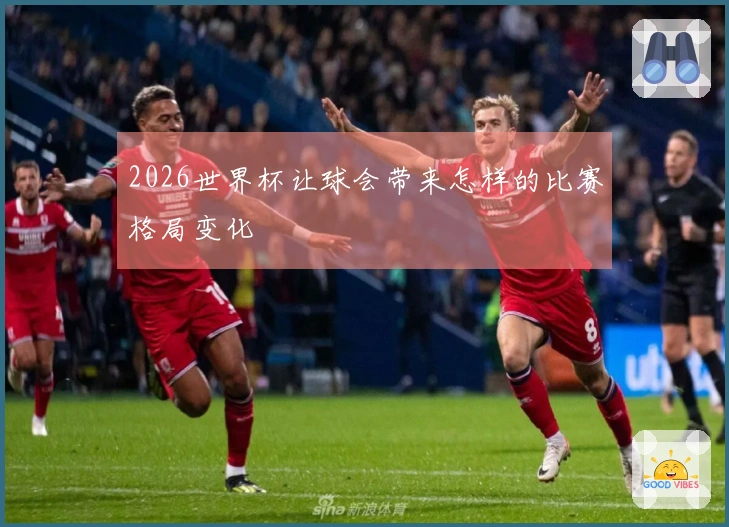 2026世界杯让球会带来怎样的比赛格局变化