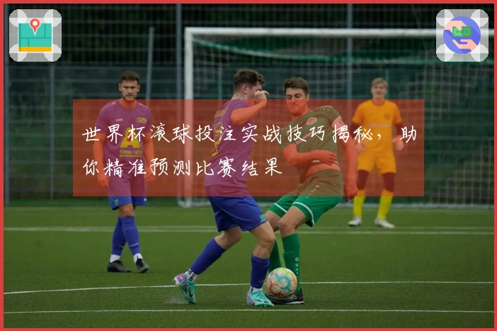 世界杯滚球投注实战技巧揭秘，助你精准预测比赛结果