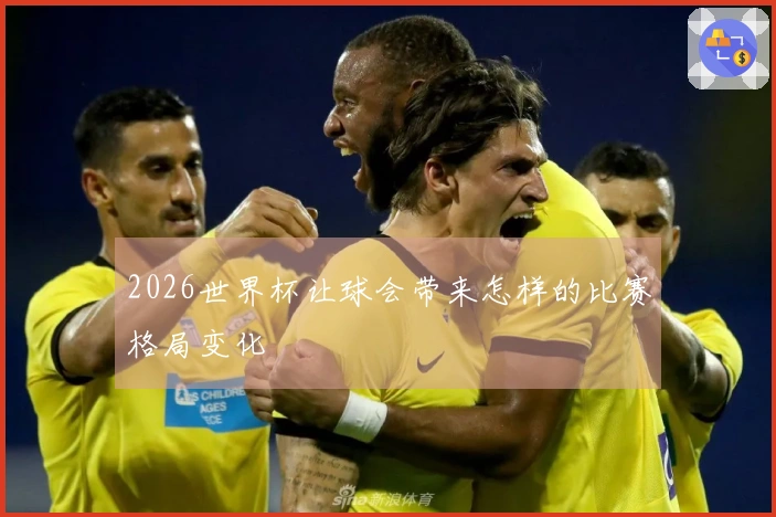 2026世界杯让球会带来怎样的比赛格局变化